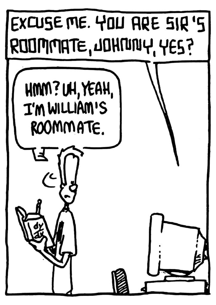 STU: Excuse me. You are sir's roommate, Johnny, yes?
JOHNNY: Hmm? Uh, yeah, I'm William's roommate.
