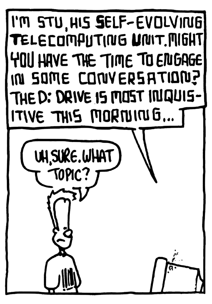 STU: I'm STU, his Self-evolving Telecomputing Unit. Might you have the time to engage in some conversation? The D: drive is most inquisitive this morning...
JOHNNY: Uh, sure. What topic?