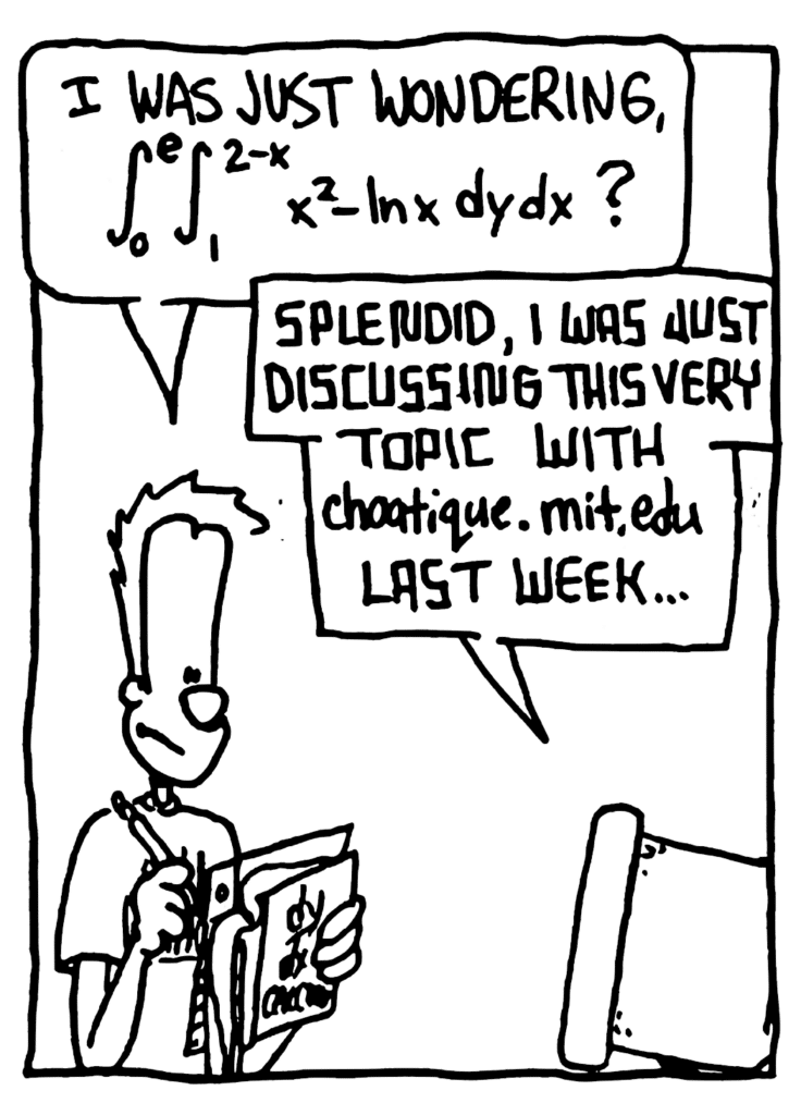 JOHNNY: I was just wondering, double integral natural log
STU: Splendid, I was just discussing this very topic with choatique.mit.edu last week....