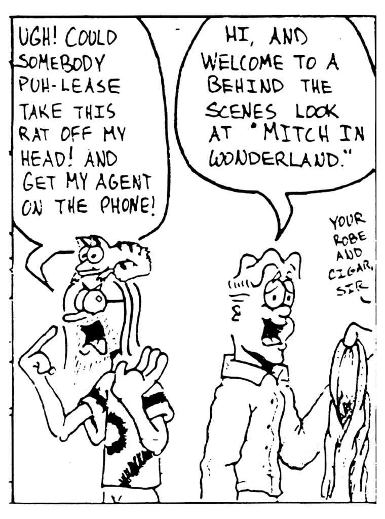 FLOYD: Ugh! Could somebody puh-lease take this rat off my head! And get my agent on the phone!
MITCH: Hi, and welcome to a behind the scenes look at "Mitch in Wonderland".
INTERN: You robe and cigar, sir.