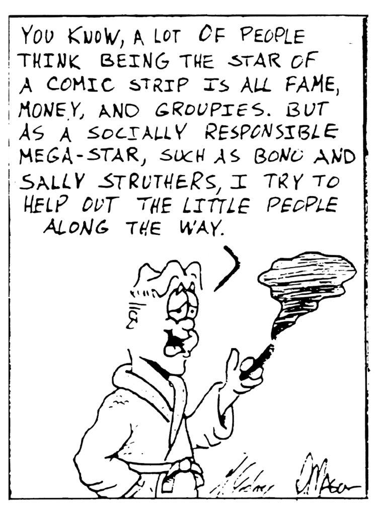 MITCH: You know, a lot of people think being the star of a comic strip is all fame, money and groupies. But as a socially responsible mega-star, such as Bono and Sally Struthers, I try to help out the little people along the way.