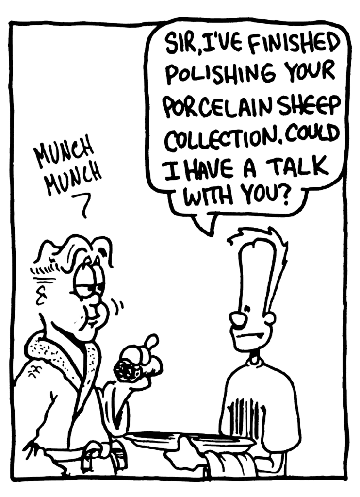 SOUND: munch munch
JOHNNY: Sir, I've finished polishing you porcelain sheep collection. Could I have a talk with you?