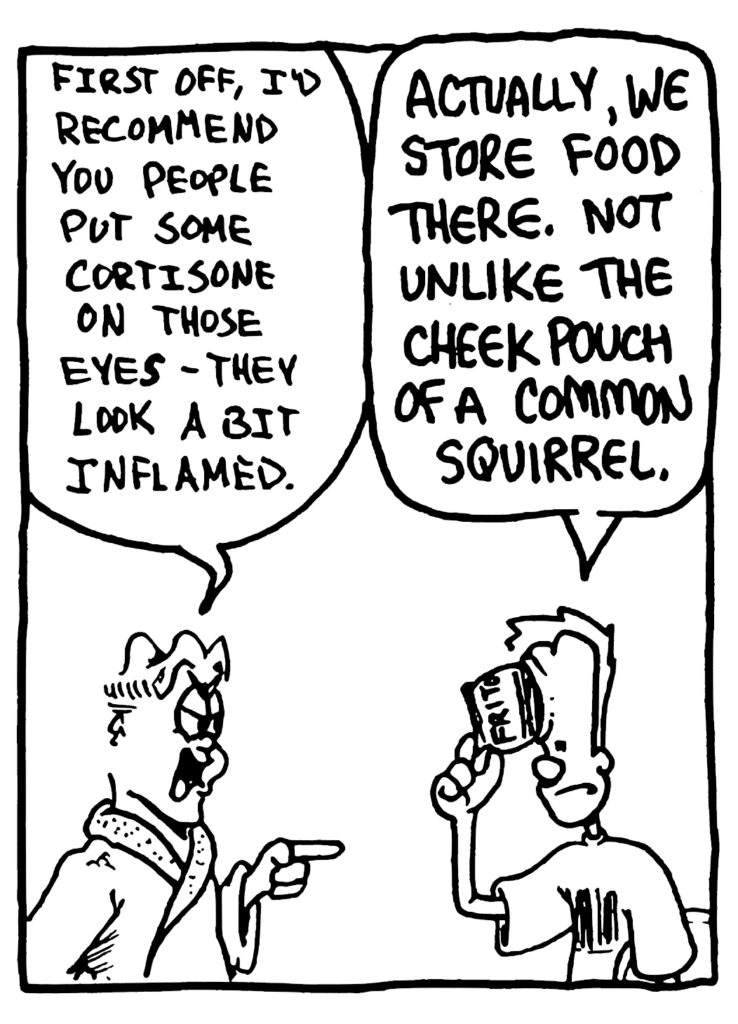 MITCH: First off, I'd recommend you people put some cortisone on those eyes - they look a bit inflamed.
JOHNNY: Actually we store food there. Not unlike the cheek pouch of a common squirrel.