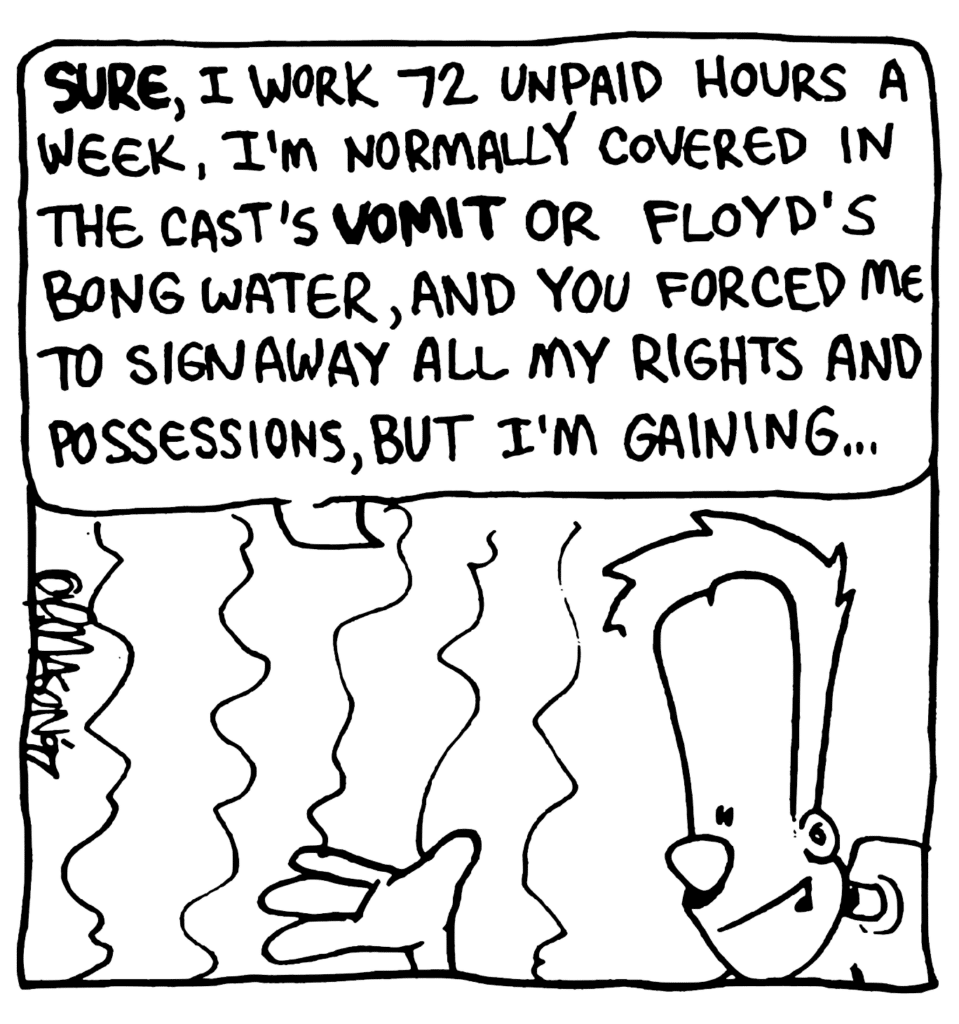 JOHNNY: SURE, I work 72 unpaid hours a week, I'm normally covered in the cast's VOMIT or Floyd's bong water, and you forced me to sign away all my rights and possessions, but I'm gaining...