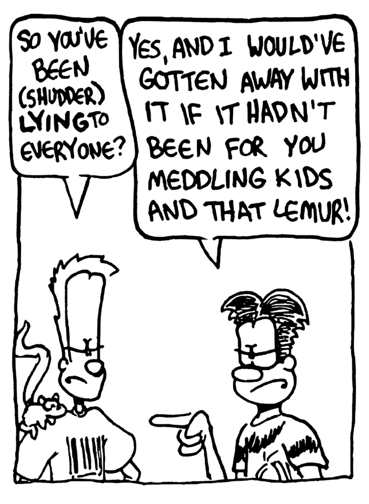 JOHNNY: So you've been (sudder) LYING to everyone?
WILLIAM: Yes, and I would've gotten away with it if it hadn't been for you meddling kids and that lemur!