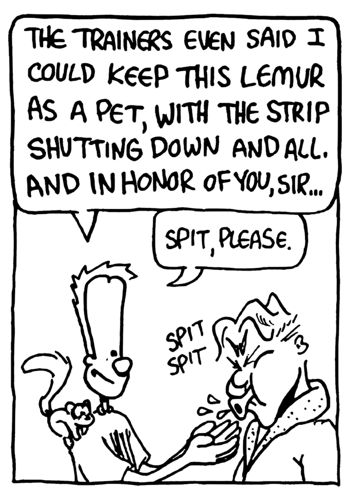 JOHNNY: The trainers even said I could keep this lemur as a pet, with the strip shutting down and all. And in honor of you, sir...
JOHNNY: Spit, please.
SOUND: spit spit