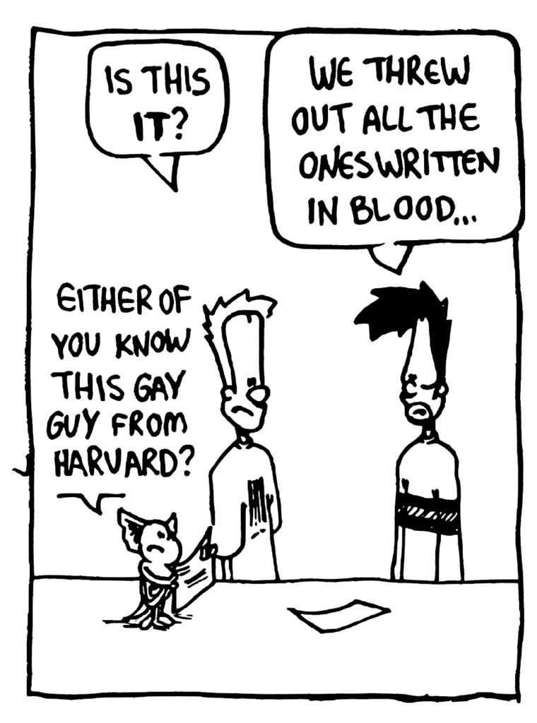 JOHNNY: Is this IT?
BEN: We threw out all the ones written in blood...
MO: Either of you know this gay guy from Harvard?
