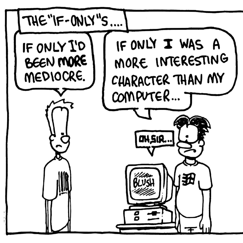 NARRATOR: The "if-only"s....
JOHNNY: If only I'd been MORE mediocre.
WILLIAM: If only I was a more interesting character than my computer...
STU: Oh, sir....