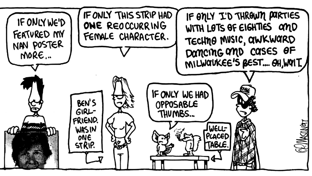 BEN: If only we'd featured my Nan poster more...
JEN: If only this strip had ONE reoccurring female character.
LABEL: Ben's girlfriend. Was in one strip.
MO: If only we had opposable thumbs...
LABEL: Well-placed table.
FRATMAN: If only I'd thrown parties with lots of Eighties and techno music, awkward dancing and cases of Milwaukee's Best.... Oh, wait.