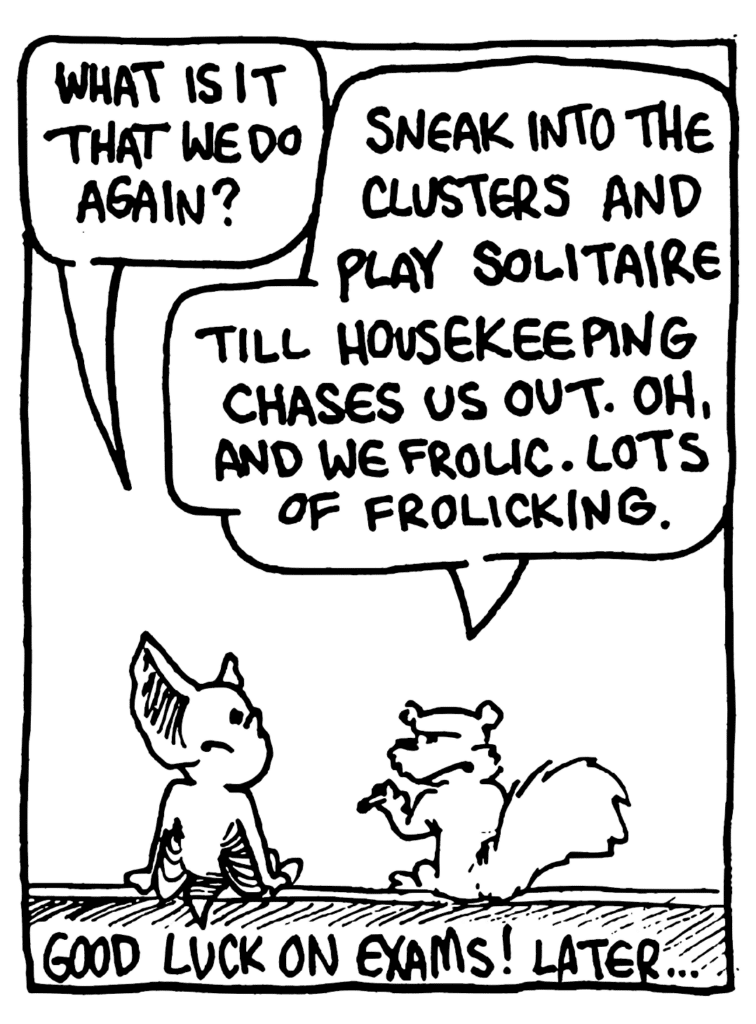MO: What is it that we do again?
NICK: Sneak into the clusters and play solitaire till housekeeping chases us out. Oh, and we frolic. Lots of frolicking.
NOTE: Good luck on exams! Later....