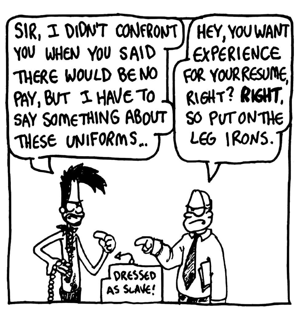 BEN: Sir, I didn't confront you when you said there would be no pay, but I have to say something about these uniforms...
BOSS: Hey, you want experience for your resume, right? RIGHT. So put on the leg irons.
LABEL: Dressed as slave!