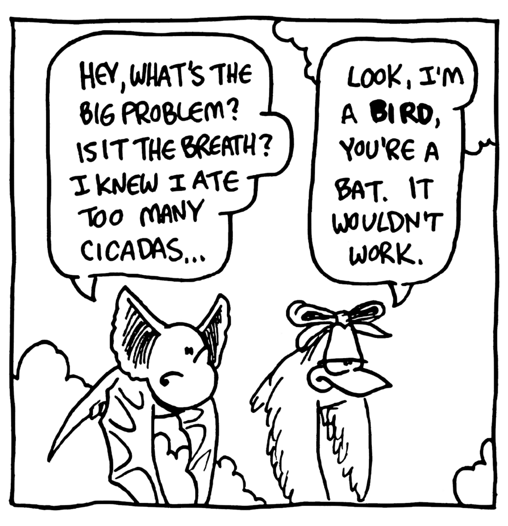 MO: Hey, what's the big problem? Is it the breath? I knew I ate too many cicadas...
BIRD: Look, I'm a BIRD, you're a bat. It wouldn't work.