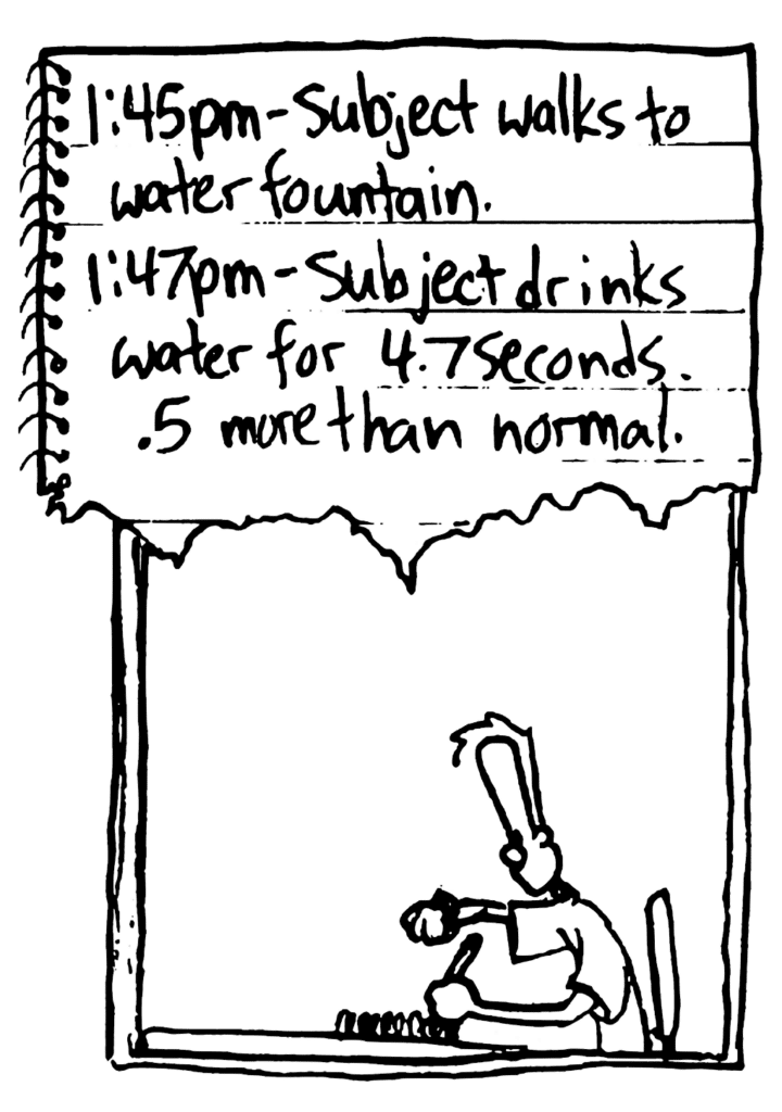 JOHNNY: 1:45pm - Subject walks to water fountain. 1:47pm - Subject drinks water for 4.7 seconds. .5 more than normal.
