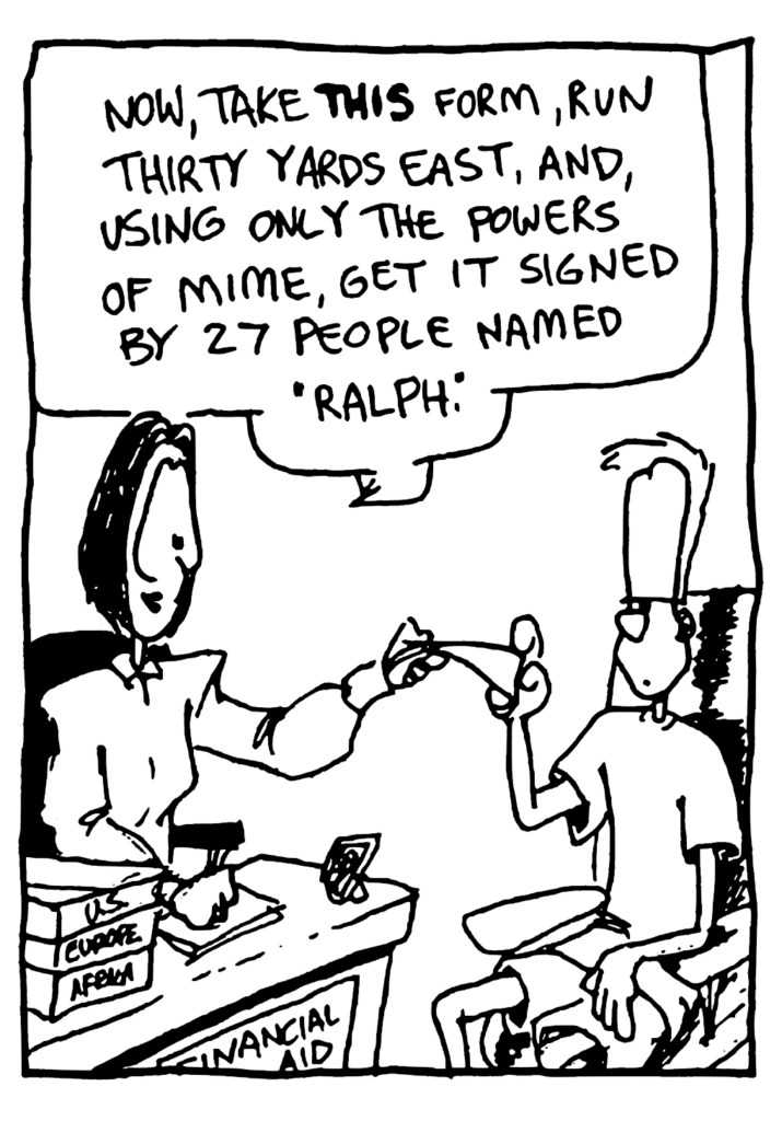 FINANCIAL AID LADY: Now, take THIS form, run thirty yards east, and, using only the powers of mime, get it signed by 27 people, named "Ralph".