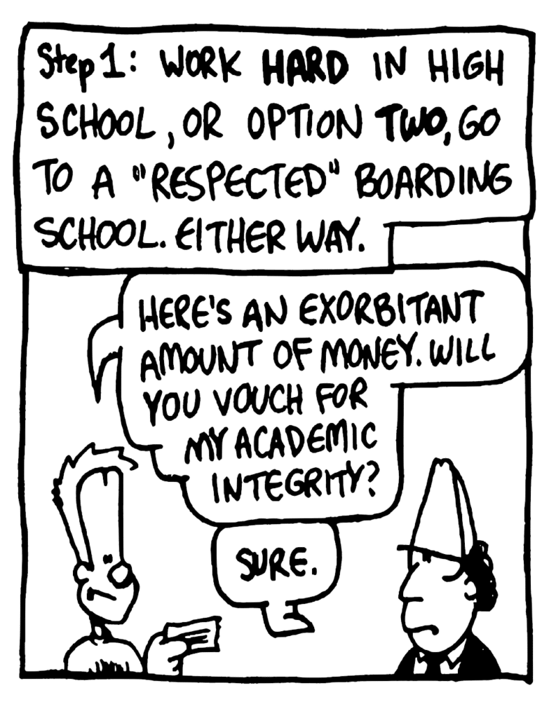 NARRATOR: Step 1: Work HARD in high school, or option TWO, go to a "respected" boarding school. Either way.
JOHNNY: Here's an exorbitant amount of money. Will you vouch for my academic integrity?
BOARDING SCHOOL DUDE: Sure.