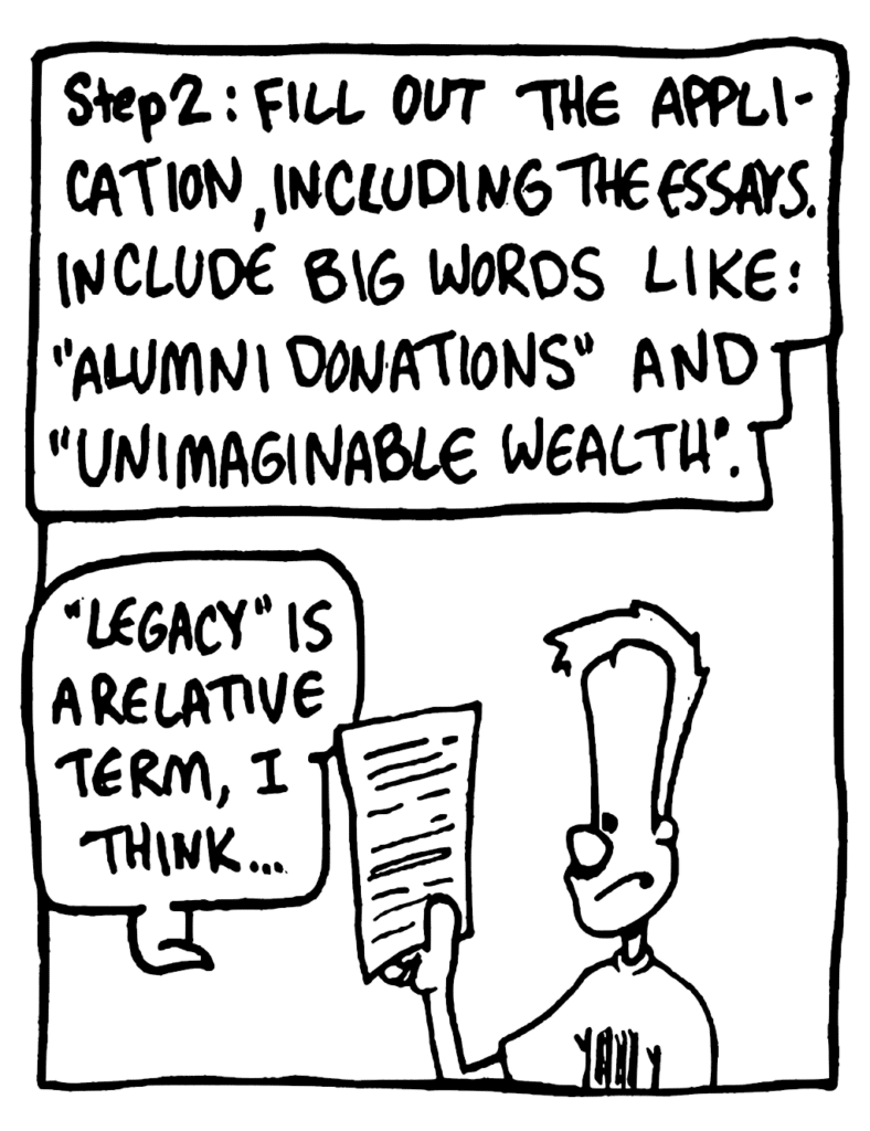 NARRATOR: Step 2: Fill out the application, including the essays. Include big words like: "alumni donations" and "unimaginable wealth".
JOHNNY: "Legacy" is a relative term, I think...