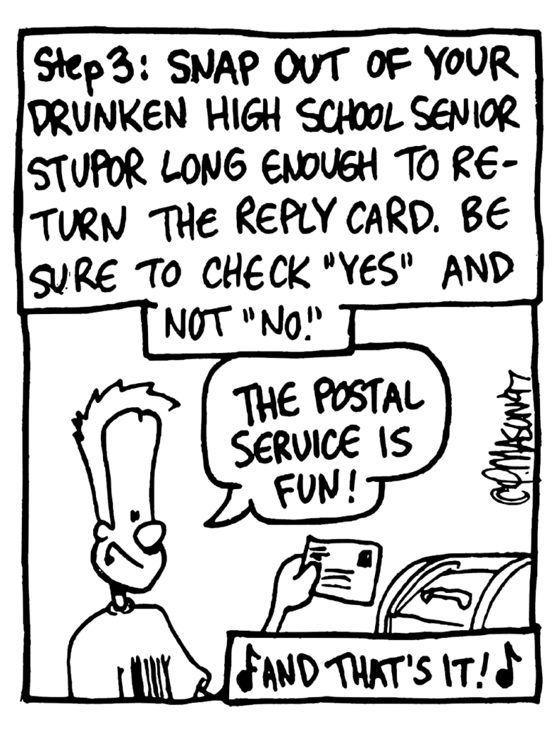 NARRATOR: Step 3: Snap out of your drunken high school senior stupor long enough to return the reply card. Be sure to check "yes" and not "no".
JOHNNY: The postal service is fun.
NARRATOR: And that's it!