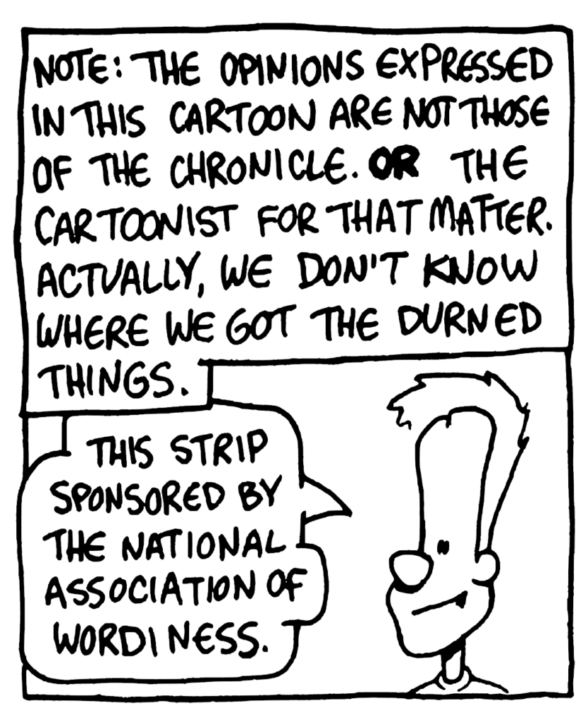 NARRATOR: Note: The opinions expressed in this cartoon are not those of the Chronicle. OR the cartoonist for that matter. Actually, we don't know where we got the durned things.
JOHNNY: This strip sponsored by the national association of wordiness.