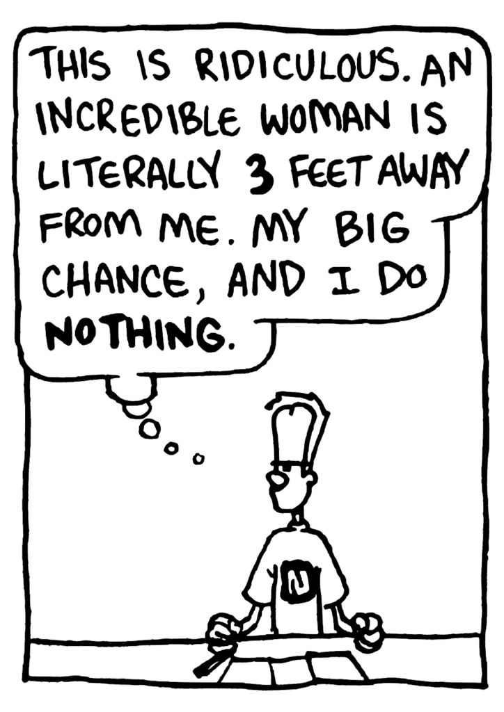 JOHNNY: This is ridiculous. An incredible woman is literally 3 feet away from me. My big chance, and I do nothing.