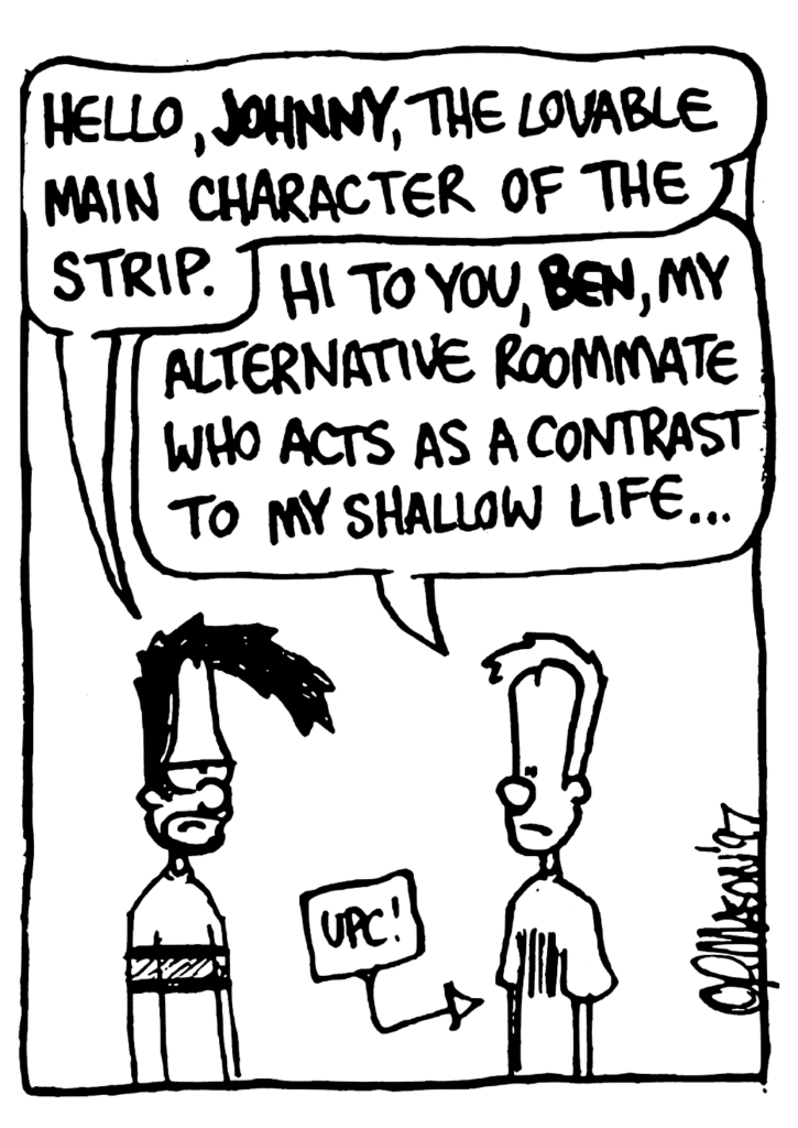 BEN: Hello, JOHNNY, the lovable main character of the strip.
JOHNNY: Hi to you, BEN, my alternative roommate who acts as a contrast to my shallow life...
LABEL: UPC!