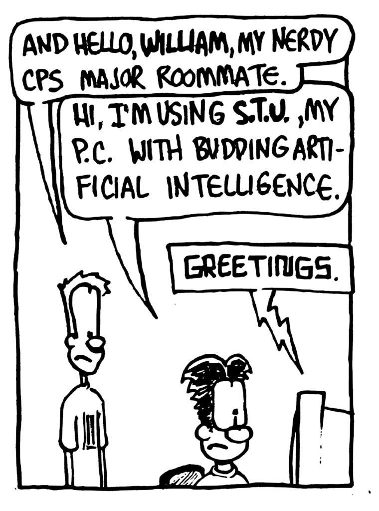 JOHNNY: And hello, William, my nerdy CPS major roommate.
WILLIAM: Hi, I'm using STU, my PC with budding artificial intelligence.
STU: Greetings.