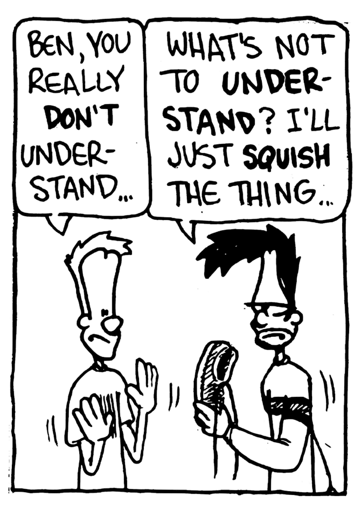 JOHNNY: Ben, you really DON'T understand...
BEN: What's not to UNDERSTAND? I'll just SQUISH the thing...