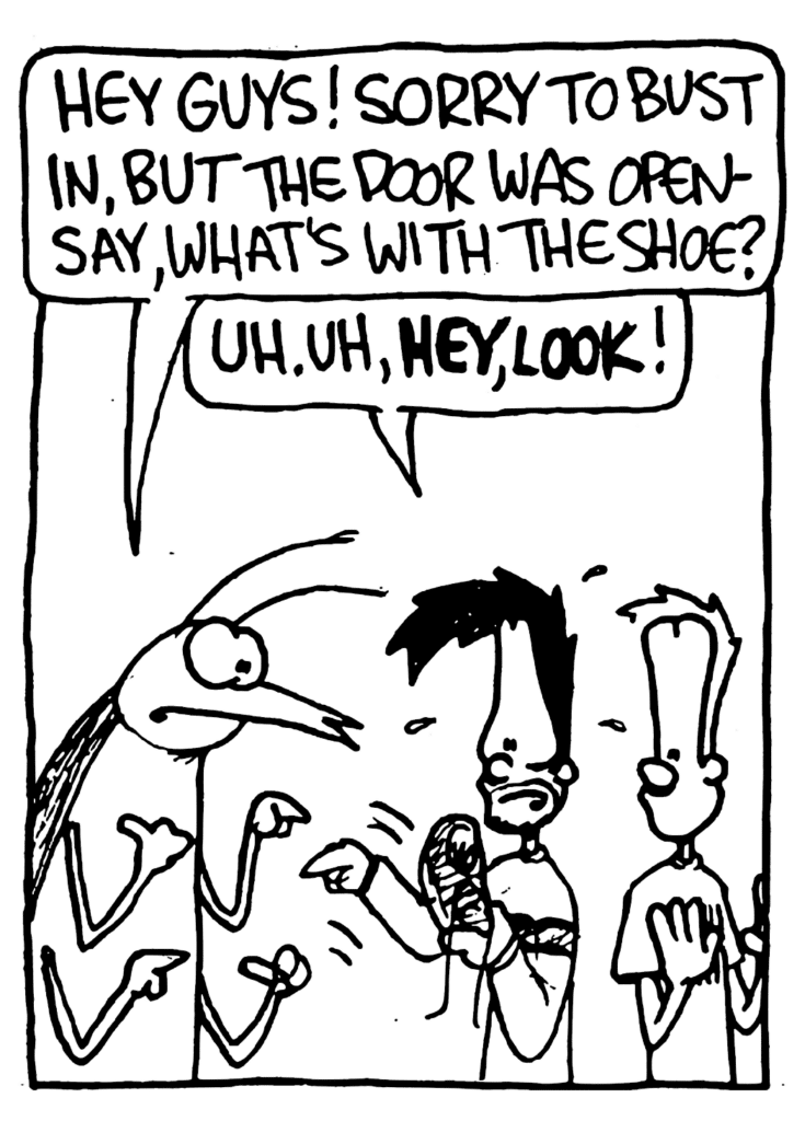 ROACH: Hey guys! Sorry to bust in, but the door was open- say, what's with the shoe?
BEN: Uh. Uh, HEY, LOOK!