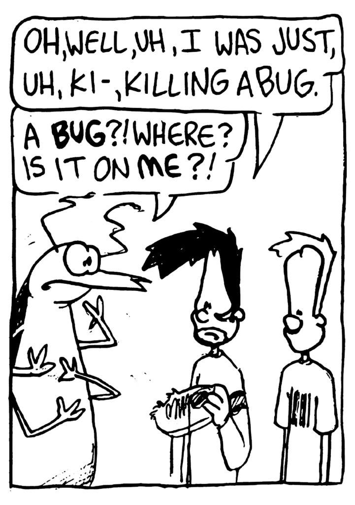 BEN: Oh, well, uh, I was just, uh, ki- killing a bug.
ROACH: A BUG?! Where? Is it on ME?!