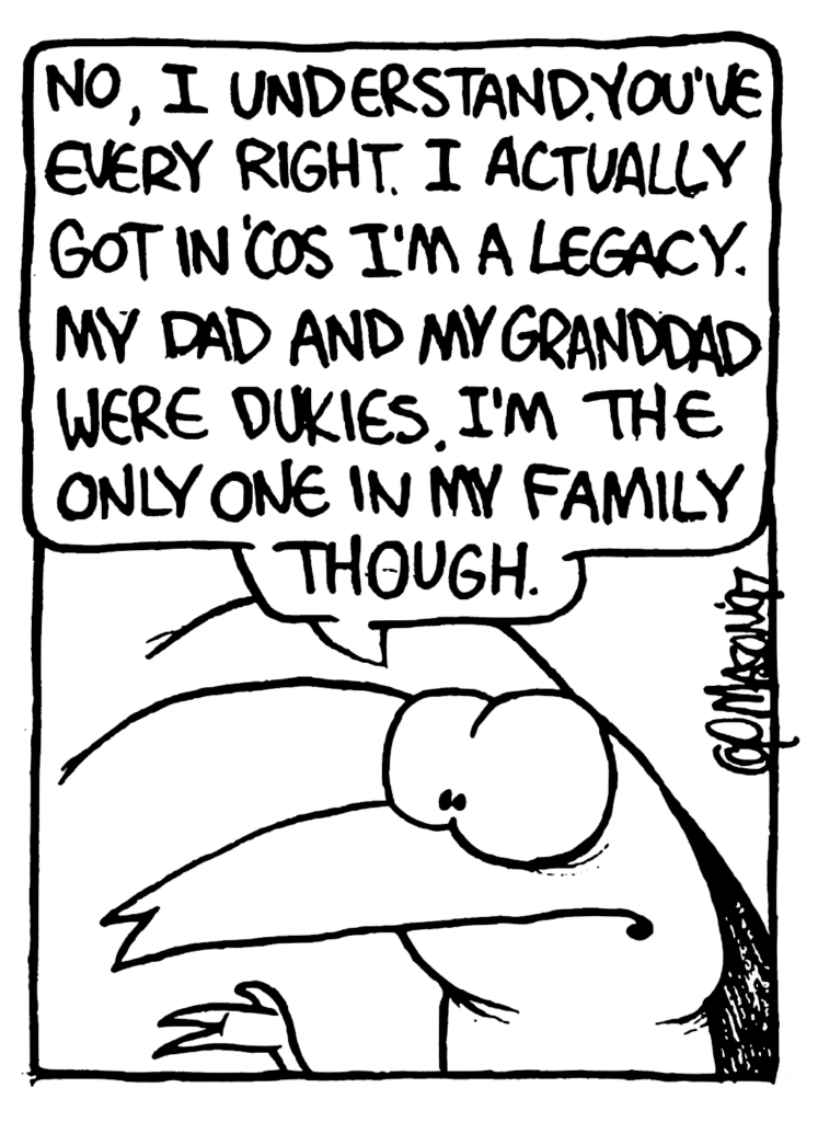 ROACH: No, I understand. You've every right. I actually got in 'cos I'm a legacy. My dad and my granddad were Dukies. I'm the only one in my family though.