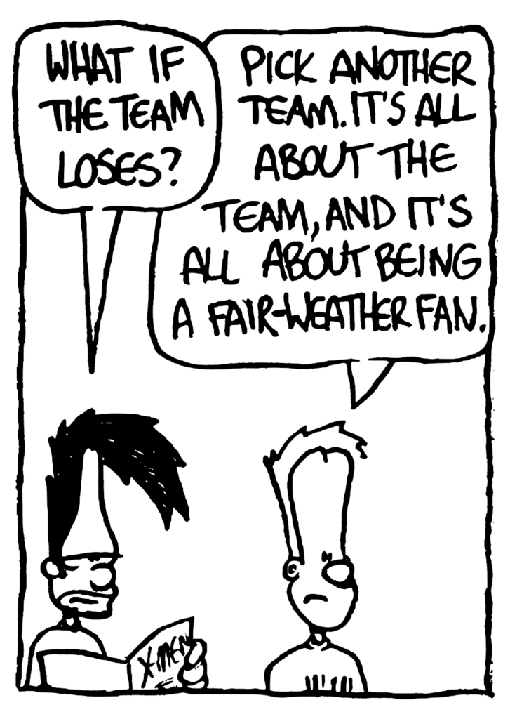 BEN: What if the team loses?
JOHNNY: Pick another team. It's about the team, and it's all about being a fair-weather fan.