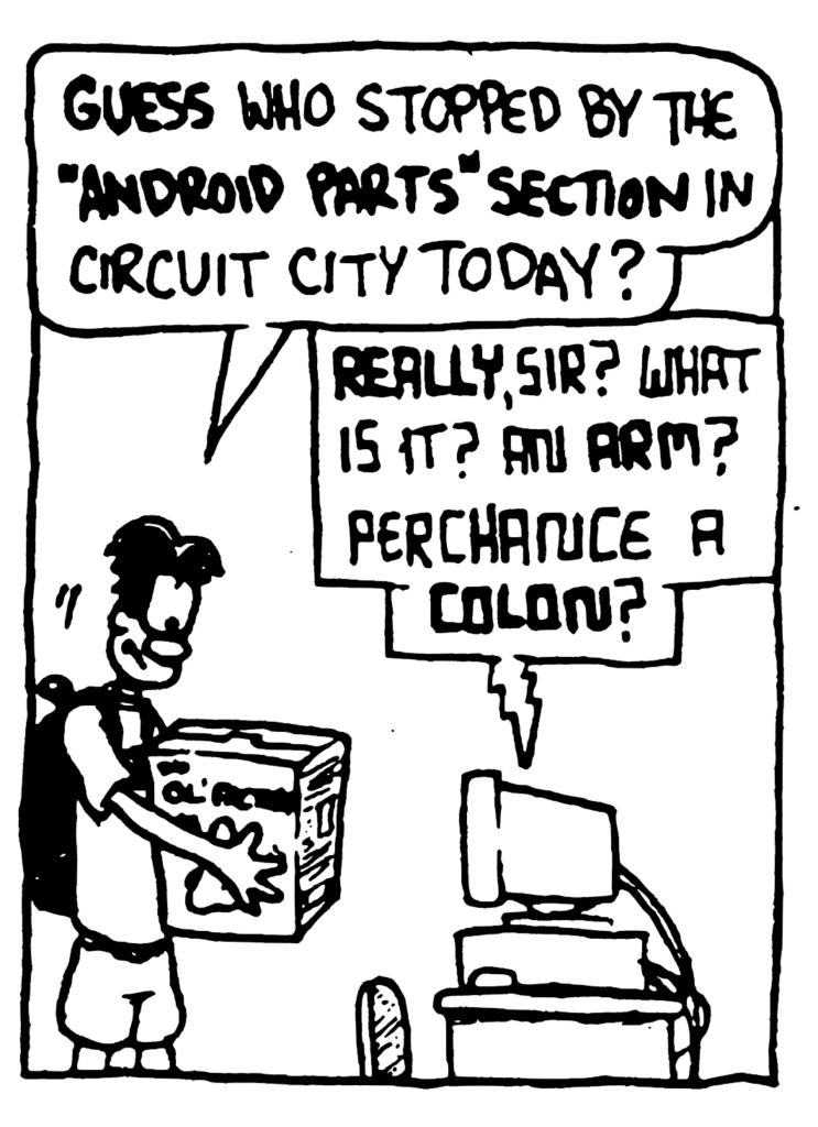 WILLIAM: GUESS who stopped by the "Android Parts" section in Circuit City today?
STU: REALLY, sir? What is it? An ARM? Perchance a COLON?
BOX: The Ol' Factory