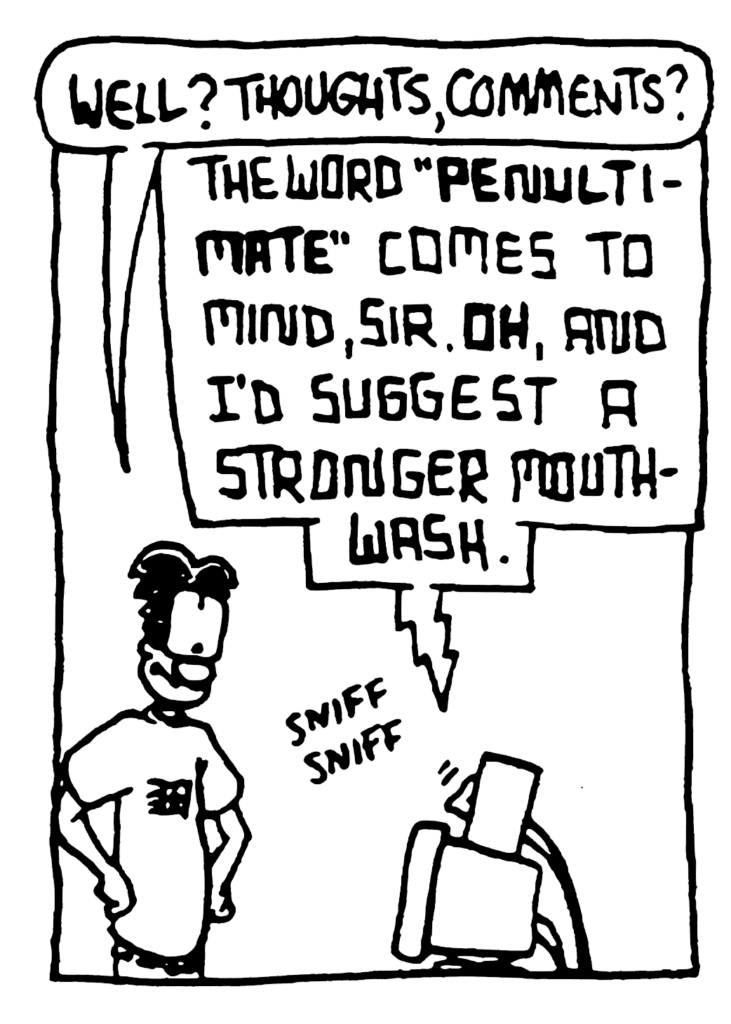 WILLIAM: Well? Thoughts, comments?
STU: The word "PENULTIMATE" comes to mind, sir. OH, and I'd suggest a stronger mouthwash.
SOUND: sniff sniff