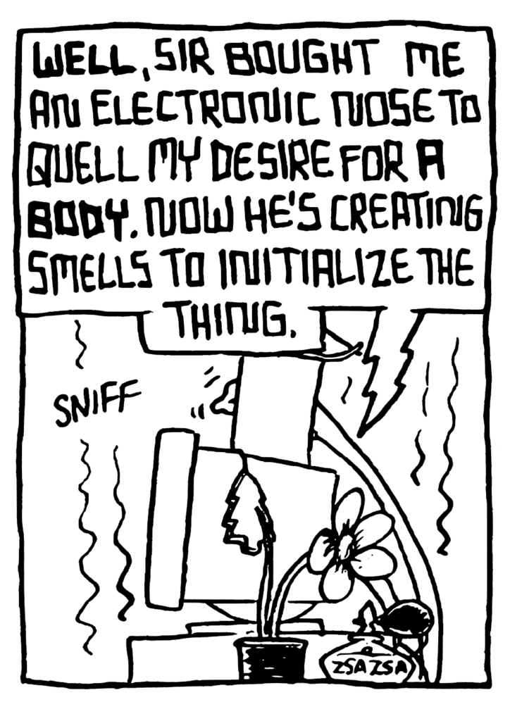 STU: WELL, sir bought me an electronic nose to quell my desire for A BODY. Now he's creating smells to initialize the thing.
SOUND: sniff