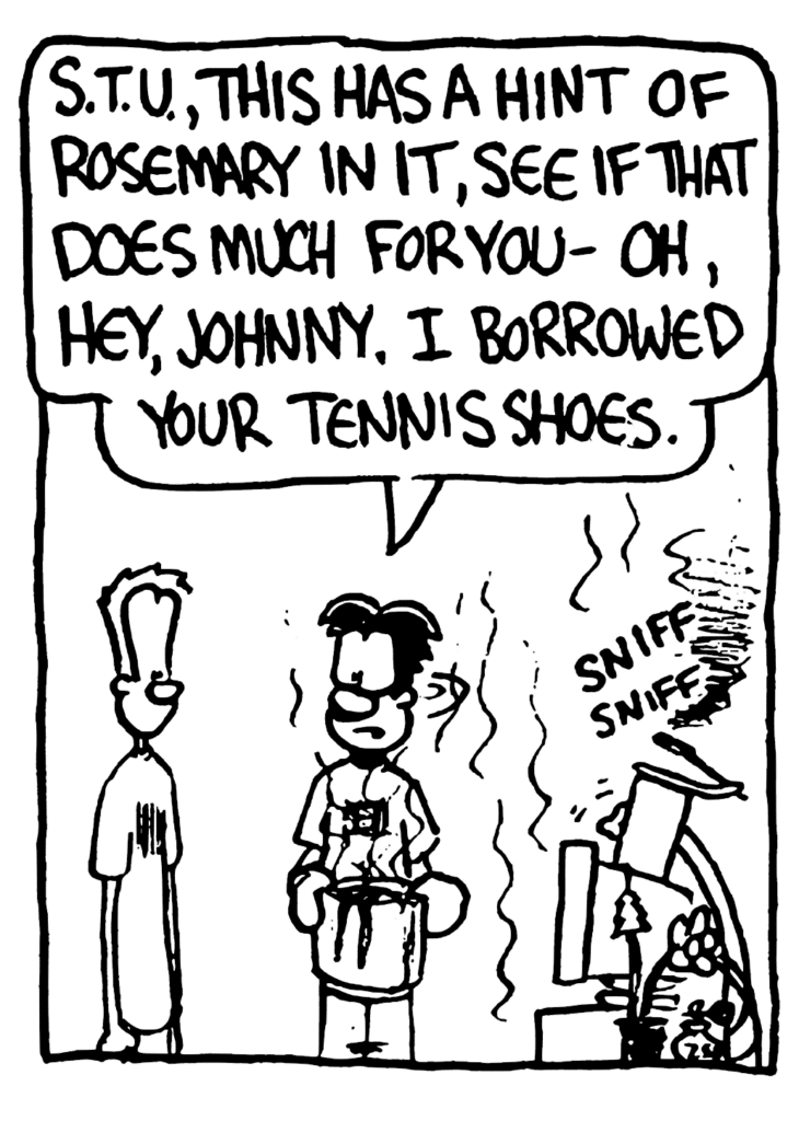 WILLIAM: STU, this has a hint of rosemary in it, see if that does much for you- oh, hey, Johnny. I borrowed your tennis shoes.
SOUND: sniff sniff
