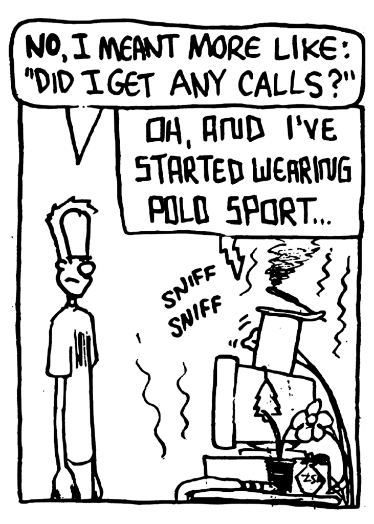 JOHNNY: NO, I meant more like: "Did I get any calls?"
STU: Oh, and I've started wearing Polo Sport...
SOUND: sniff sniff