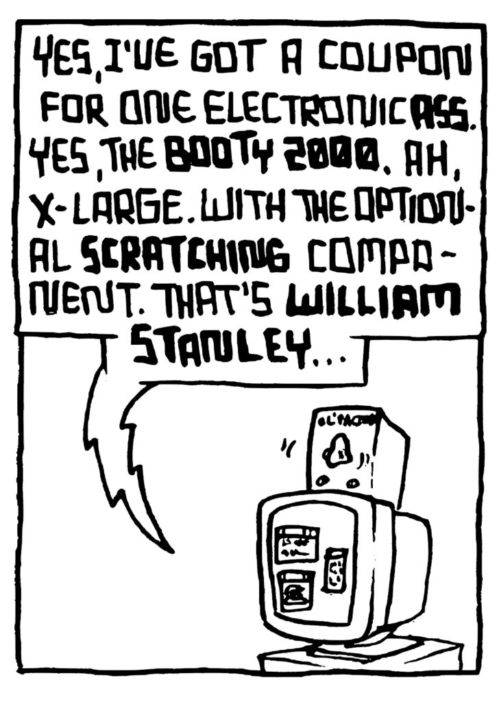 STU: Yes, I've got a coupon for one electronic ASS. Yes, the BOOTY 2000. Ah, x-large. With the optional SCRATCHING component. That's WILLIAM STANLEY...