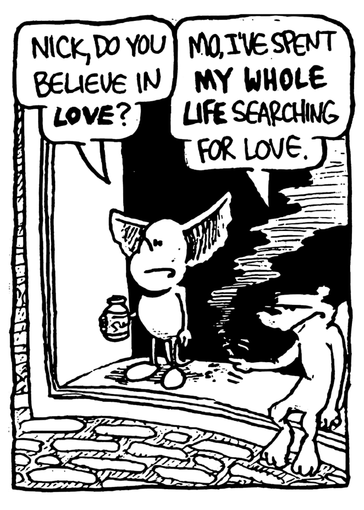 MO: Nick, do you believe in LOVE?
NICK: Mo, I've spent MY WHOLE LIFE searching for love.