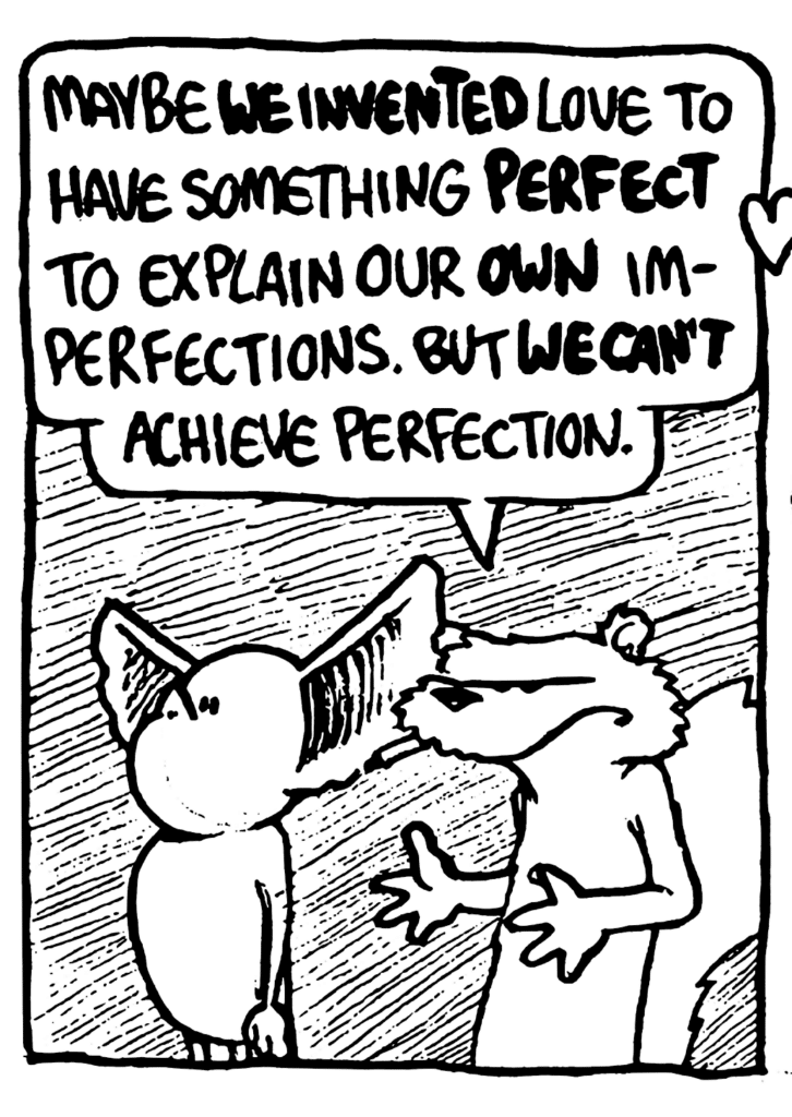 NICK: Maybe WE INVENTED love to have something PERFECT to explain our OWN imperfections. But WE CAN'T achieve perfection.