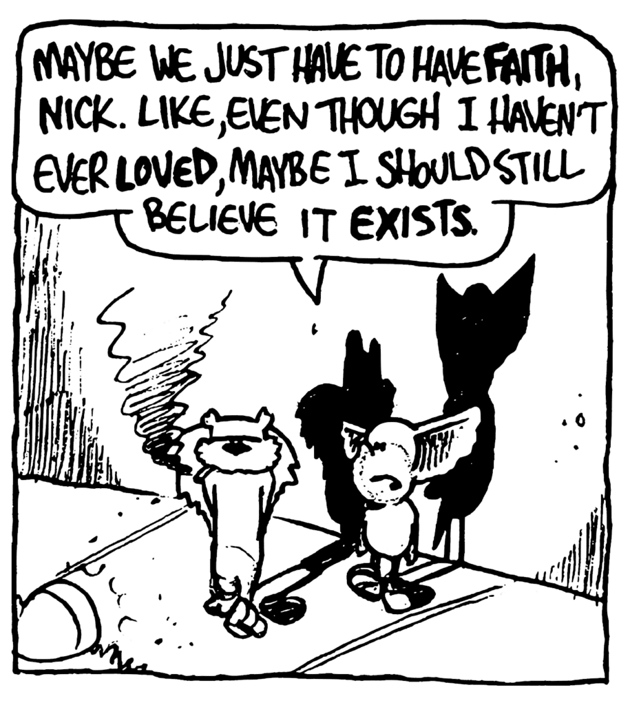 MO: Maybe me just have to have FAITH, Nick. Like, even though I haven't ever LOVED, maybe I should still believe it EXISTS.