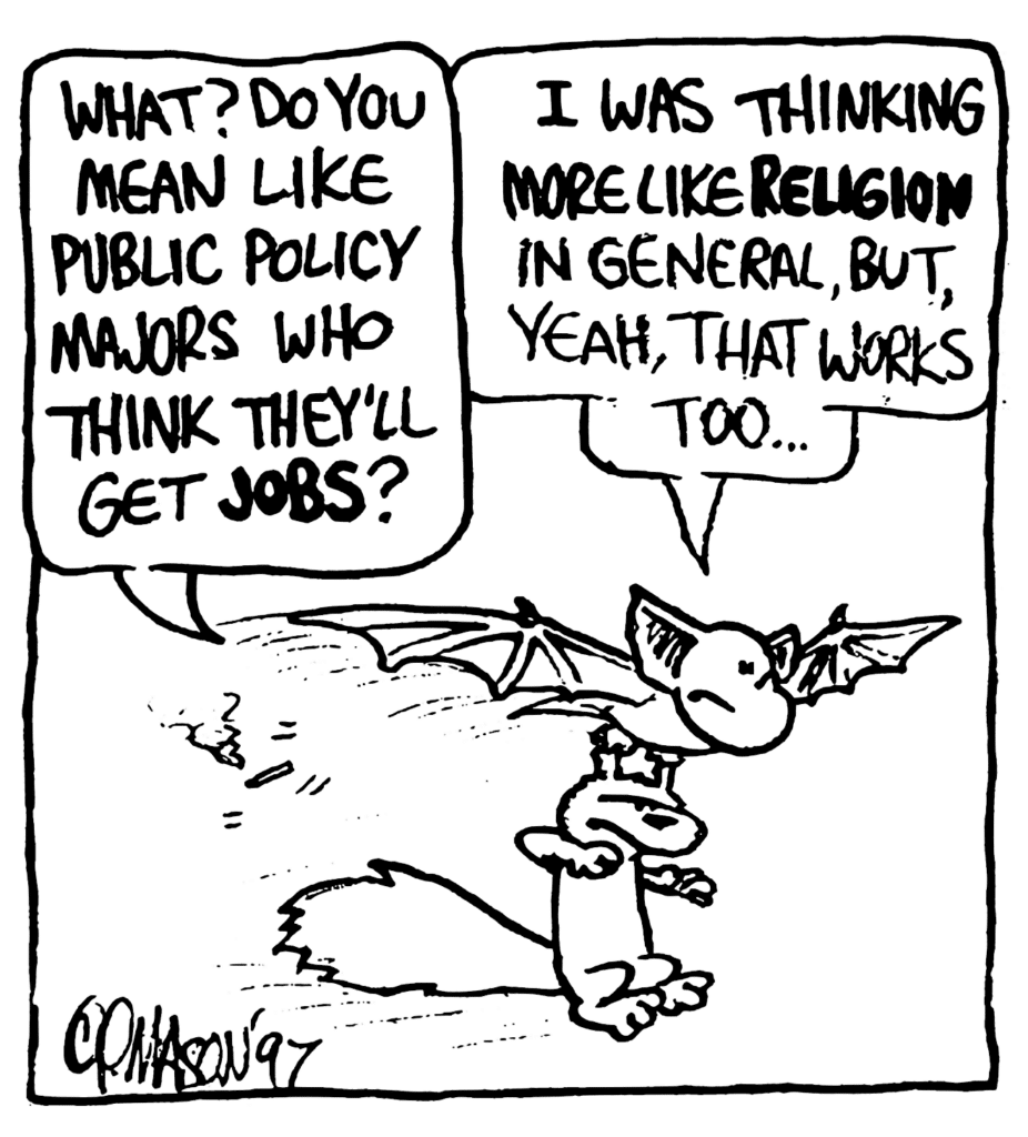 NICK: What? Do you mean like public policy majors who think they'll get JOBS?
MO: I was thinking more like RELIGION in general, but, yeah, that works too...