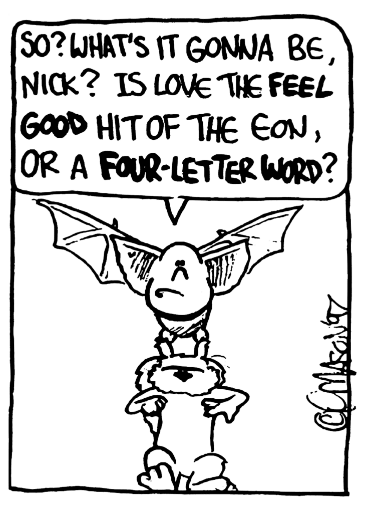 MO: So? What's it gonna be, Nick? Is love the FEEL GOOD hit of the eon, or a FOUR-LETTER WORD?