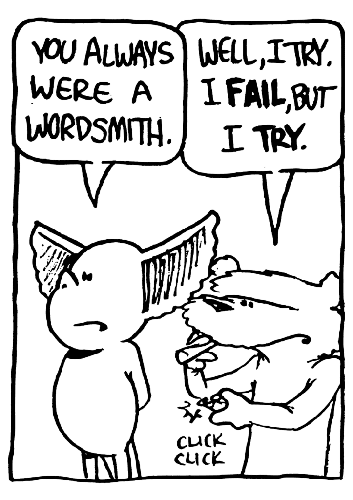 MO: You always were a wordsmith.
NICK: Well, I try. I FAIL, but I TRY.
SOUND: click click