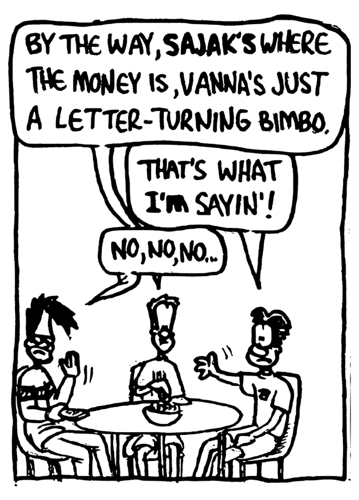 JOHNNY: By the way, SAJAK's where the money is, Vannas just a letter-turning bimbo.
WILLIAM: That's whay I'M sayin'!
BEN: No, no, no...