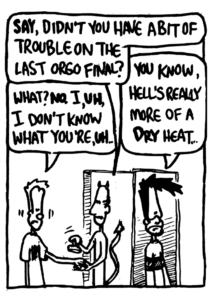 DEVIL: SAY, didn't you have a bit of trouble on the last orgo final?
JOHNNY: What? NO. I, UH, I don't know what you're, UH...
BEN: You know, hell's really more of a DRY heat...