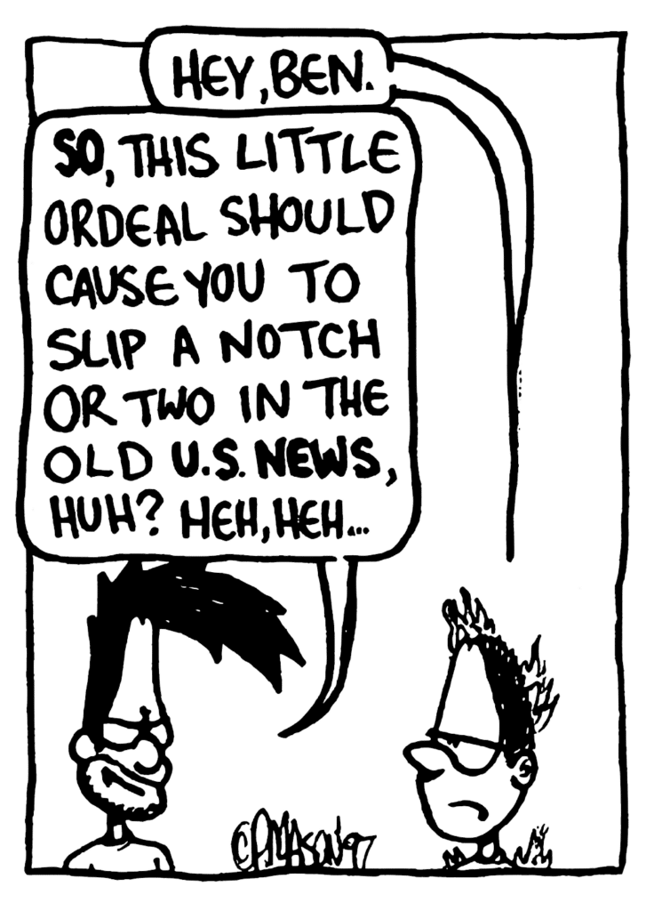 GREG: Hey, Ben.
BEN: SO, this little ordeal should cause you to slip a notch or two in the old US NEWS, huh? Heh, heh...