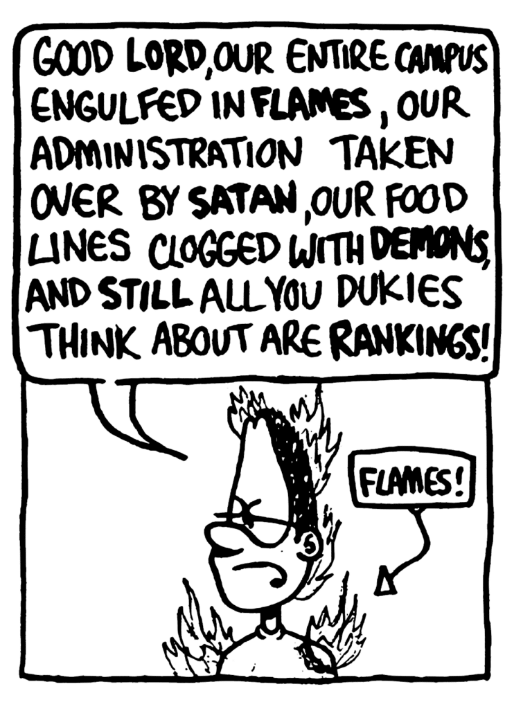 GREG: Good LORD, our entire campus engulfed in FLAMES, our administration taken over by SATAN, our food lines clogged with DEMONS, and STILL all you Dukies think about are RANKINGS!
LABEL: Flames!