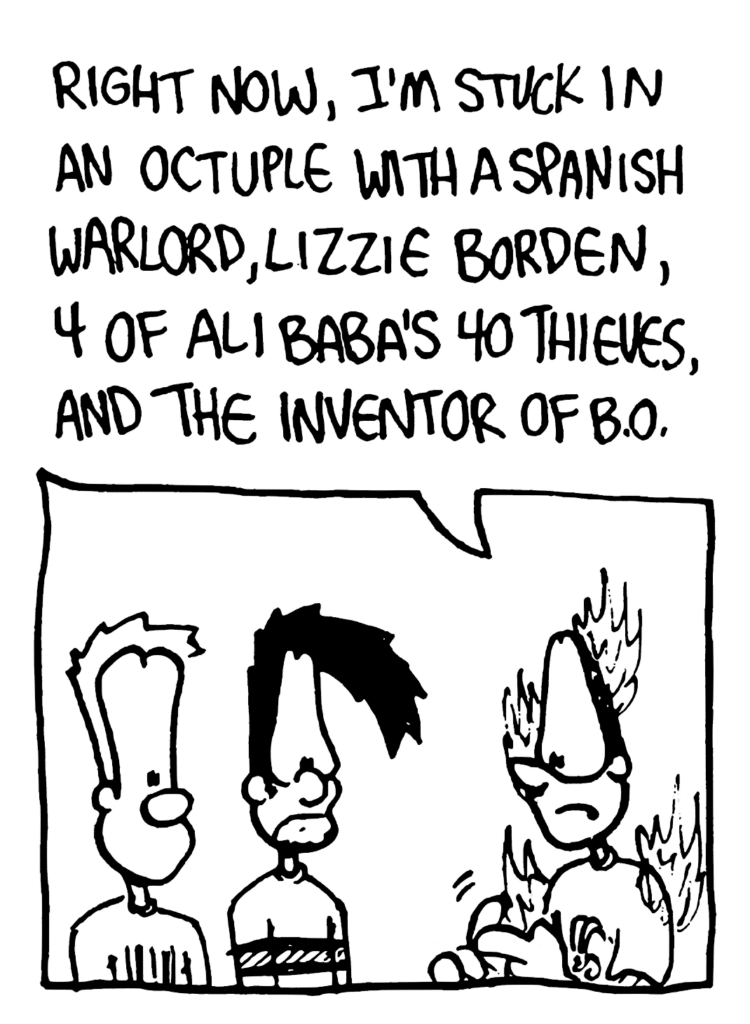 GREG: Right now, I'm stuck in an octuple with a Spanish warlord, Lizzie Borden, 4 of Ali Baba's 40 thieves, and the inventor of B.O.
