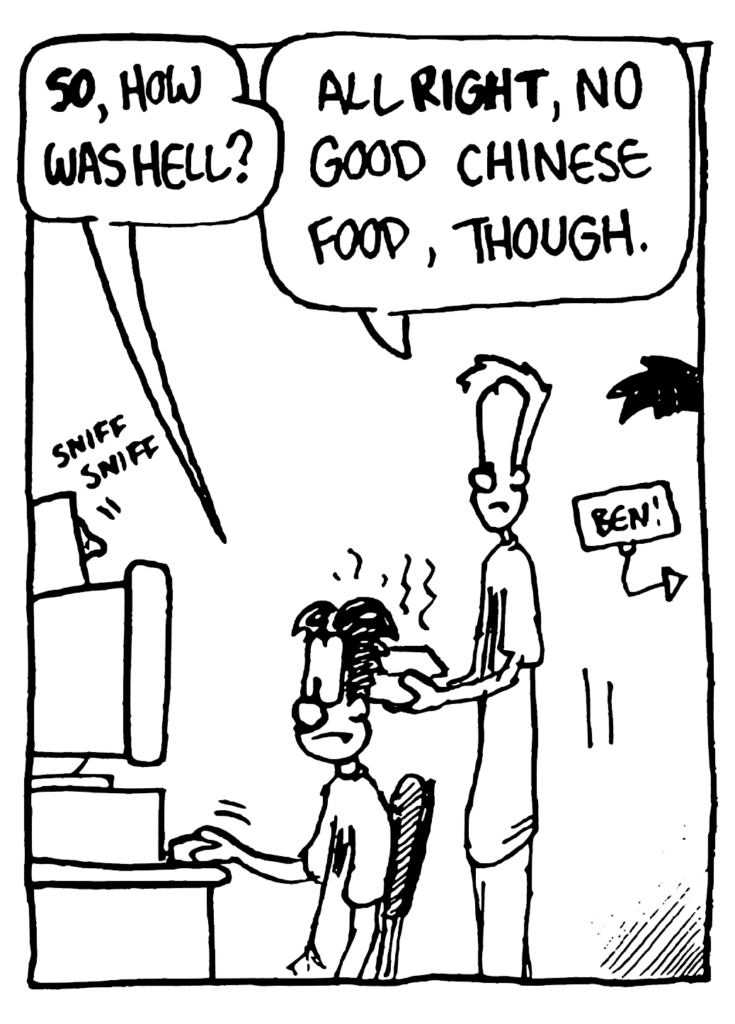 WILLIAM: SO, how was hell?
JOHNNY: All RIGHT, no good Chinese food, though.
SOUND: sniff sniff
LABEL: Ben!
