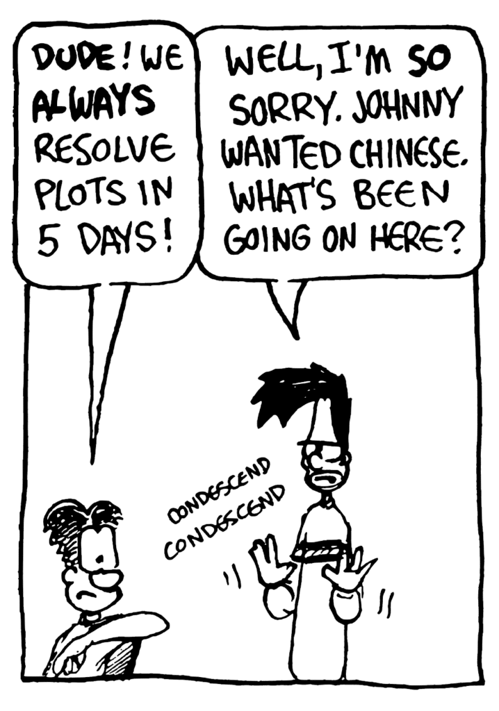 WILLIAM: DUDE! We ALWAYS resolve plots in 5 days!
BEN: Well, I'm SO sorry. Johnny wanted Chinese. What's been going on here?
SOUND: condescend condescend