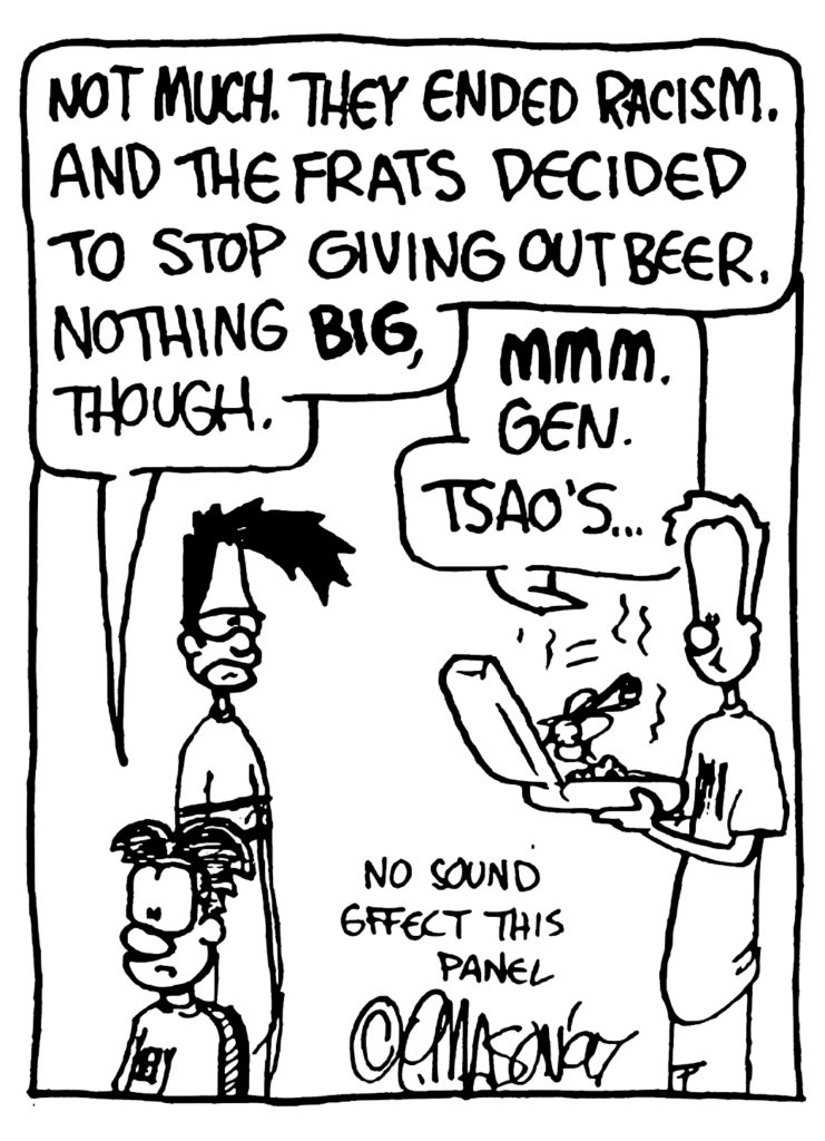 WILLIAM: Not much. They ended racism. And the frats decided to stop giving out beer. Nothing BIG though.
JOHNNY: MMM. Gen. Tsao's...
NOTE: No sound effect this panel